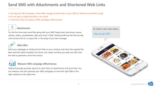 www.textlocal.in
Send SMS with Attachments and Shortened Web Links
For the first time ever, send files along with your SMS! Easily Insert brochures, menus,
photos, videos, spreadsheets, pdfs and more in SMS. Textlocal will host the file securely
and converts this to a unique URL in the body of your text message.
Attachments
Send your webpages as Textlocal short links to your contacts and track who opened the
links and from which handset! Our Short Link creator tool lets you enter any URL from
the web to generate a short link version.
Web URLs
Textlocal provides granular reports to track clicks on attachments and short links. You
can measure, test and optimize your SMS campaigns to send the right SMS to the
right audience at the right time.
Measure SMS campaign effectiveness
 Go beyond 160 characters. Insert files, images & web links in your SMS as Textlocal shortlinks (tx.gl)
 It is as easy as attaching files in an email
 Track link clicks & measure SMS campaign effectiveness
Hi, here is our new menu.
http://tx.gl/r/8h2
8
 