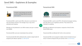 www.textlocal.in
Send SMS – Explainers & Examples
Promotional SMS is used to send offers, discounts or promotions to
new and existing customers. The messages may or may not be
solicited by the recipients.
Promotional SMS
Messages are only delivered to non-DND numbers and opt-in numbers
(via myDND)
Promotional SMS can be sent only between 9am and 9pm
Promotional bulk SMS will be delivered with a random 6-digit Sender ID
assigned by the telecom operator. Ex: DM-022145
Transactional SMS is used to send OTPs, informational messages, booking
and order alerts to your registered customers. They should not be
intended for marketing.
Transactional SMS
Messages are delivered to all recipients, irrespective of their Do-Not-
Disturb (DND) status
Transactional SMS are delivered 24x7 with no time restriction
Transactional SMS can be assigned a 6-alpha character Sender ID of your
choice. It should correspond with your business name. Ex: IM-TXTLCL
Hi Sid, See your child’s exam timetable
(for sixth grade) http://tx.gl/Nqui
Hi Deepika, Happy Birthday! Get 25% Off
on all our wines today! With this Voucher:
http://tx.gl/r/UTr
vs
9
 