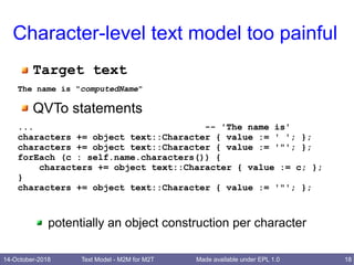 14-October-2018 Text Model - M2M for M2T 18Made available under EPL 1.0
Character-level text model too painful
Target text
The name is "computedName"
QVTo statements
... -- 'The name is'
characters += object text::Character { value := ' '; };
characters += object text::Character { value := '"'; };
forEach (c : self.name.characters()) {
characters += object text::Character { value := c; };
}
characters += object text::Character { value := '"'; };
potentially an object construction per character
 