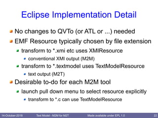 14-October-2018 Text Model - M2M for M2T 22Made available under EPL 1.0
Eclipse Implementation Detail
No changes to QVTo (or ATL or ...) needed
EMF Resource typically chosen by file extension
transform to *.xmi etc uses XMIResource
conventional XMI output (M2M)
transform to *.textmodel uses TextModelResource
text output (M2T)
Desirable to-do for each M2M tool
launch pull down menu to select resource explicitly
transform to *.c can use TextModelResource
 