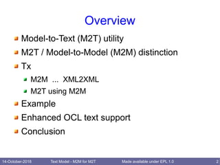 14-October-2018 Text Model - M2M for M2T 2Made available under EPL 1.0
Overview
Model-to-Text (M2T) utility
M2T / Model-to-Model (M2M) distinction
Tx
M2M ... XML2XML
M2T using M2M
Example
Enhanced OCL text support
Conclusion
 