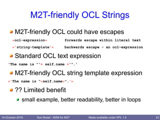 14-October-2018 Text Model - M2M for M2T 23Made available under EPL 1.0
M2T-friendly OCL Strings
M2T-friendly OCL could have escapes
«ocl-expression» forwards escape within literal text
«'string-template'» backwards escape - an ocl-expression
Standard OCL text expression
'The name is "'+ self.name +'".'
M2T-friendly OCL string template expression
«'The name is "«self.name»".'»
?? Limited benefit
small example, better readability, better in loops
 