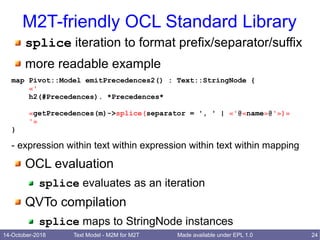 14-October-2018 Text Model - M2M for M2T 24Made available under EPL 1.0
M2T-friendly OCL Standard Library
splice iteration to format prefix/separator/suffix
more readable example
map Pivot::Model emitPrecedences2() : Text::StringNode {
«'
h2(#Precedences). *Precedences*
«getPrecedences(m)->splice(separator = ', ' | «'@«name»@'»)»
'»
}
- expression within text within expression within text within mapping
OCL evaluation
splice evaluates as an iteration
QVTo compilation
splice maps to StringNode instances
 