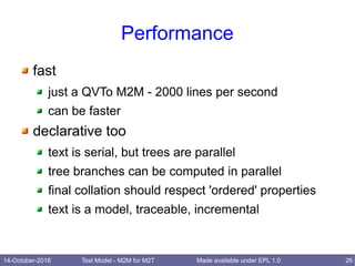 14-October-2018 Text Model - M2M for M2T 26Made available under EPL 1.0
Performance
fast
just a QVTo M2M - 2000 lines per second
can be faster
declarative too
text is serial, but trees are parallel
tree branches can be computed in parallel
final collation should respect 'ordered' properties
text is a model, traceable, incremental
 