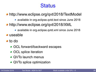 14-October-2018 Text Model - M2M for M2T 29Made available under EPL 1.0
Status
http://www.eclipse.org/qvt/2018/TextModel
available in org.eclipse.qvtd.text since June 2018
http://www.eclipse.org/qvt/2018/XML
available in org.eclipse.qvtd.xml since June 2018
useable
to do
OCL forward/backward escapes
OCL splice iteration
QVTo launch menus
QVTo splice optimization
 