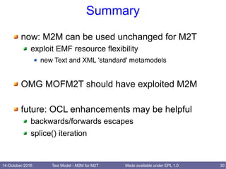 14-October-2018 Text Model - M2M for M2T 30Made available under EPL 1.0
Summary
now: M2M can be used unchanged for M2T
exploit EMF resource flexibility
new Text and XML 'standard' metamodels
OMG MOFM2T should have exploited M2M
future: OCL enhancements may be helpful
backwards/forwards escapes
splice() iteration
 