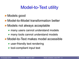 14-October-2018 Text Model - M2M for M2T 3Made available under EPL 1.0
Model-to-Text utility
Models good
Model-to-Model transformation better
Models not always acceptable
many users cannot understand models
many tools cannot understand models
Model-to-Text makes model accessible
user-friendly text rendering
tool-compliant input text
 