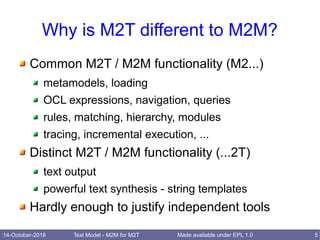 14-October-2018 Text Model - M2M for M2T 5Made available under EPL 1.0
Why is M2T different to M2M?
Common M2T / M2M functionality (M2...)
metamodels, loading
OCL expressions, navigation, queries
rules, matching, hierarchy, modules
tracing, incremental execution, ...
Distinct M2T / M2M functionality (...2T)
text output
powerful text synthesis - string templates
Hardly enough to justify independent tools
 