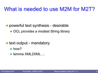14-October-2018 Text Model - M2M for M2T 8Made available under EPL 1.0
What is needed to use M2M for M2T?
powerful text synthesis - desirable
OCL provides a modest String library
text output - mandatory
how?
lemma XML2XML ...
 