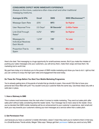 Here’s the deal. Text messaging is a huge opportunity for small business owners. But if you make the mistake of
pushing your sales messages onto your customers, you will annoy them, make them angry and lose them. No
marketing tool is worth that.
My goal here today is to introduce you to the power of SMS mobile marketing and show you how to do it right so that
you can continue to enjoy the high open rates and engagement that exist today.
Do These Six Things Before You Start Your Mobile Marketing Programme
You’re already getting tens of thousands of emails that go directly to spam. How would YOU like to have your
personal text inbox filled with junk? You wouldn’t and your customer feels the same way. Use these ideas only with a
solid plan in place.
1. Have a Stairway to SMS
This is where most businesses miss the mark when it comes to mobile marketing. They send out sales pitch after
sales pitch without really considering what the reader wants. Your message has to have value to the reader. Once
you’ve decided that SMS mobile marketing will be an enhancement to your customer´s experience, start small and
work your way towards your customers viewing your text messages as a service rather than a sales pitch.
2. Get Permission First
Just because you have a customer’s mobile information, doesn´t mean they want you to market to them in that way.
In a Small Business Trends article, Megan Totka says “Always get their permission before you send out any SMS
 