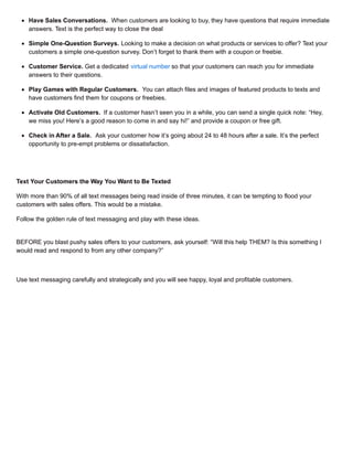 Have Sales Conversations. When customers are looking to buy, they have questions that require immediate
answers. Text is the perfect way to close the deal
Simple One-Question Surveys. Looking to make a decision on what products or services to offer? Text your
customers a simple one-question survey. Don’t forget to thank them with a coupon or freebie.
Customer Service. Get a dedicated virtual number so that your customers can reach you for immediate
answers to their questions.
Play Games with Regular Customers. You can attach files and images of featured products to texts and
have customers find them for coupons or freebies.
Activate Old Customers. If a customer hasn’t seen you in a while, you can send a single quick note: “Hey,
we miss you! Here’s a good reason to come in and say hi!” and provide a coupon or free gift.
Check in After a Sale. Ask your customer how it’s going about 24 to 48 hours after a sale. It’s the perfect
opportunity to pre-empt problems or dissatisfaction.
Text Your Customers the Way You Want to Be Texted
With more than 90% of all text messages being read inside of three minutes, it can be tempting to flood your
customers with sales offers. This would be a mistake.
Follow the golden rule of text messaging and play with these ideas.
BEFORE you blast pushy sales offers to your customers, ask yourself: “Will this help THEM? Is this something I
would read and respond to from any other company?”
Use text messaging carefully and strategically and you will see happy, loyal and profitable customers.
 