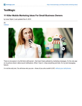 textmagic.com https://www.textmagic.com/blog/mobile-marketing-ideas/
TextMagic
11 Killer Mobile Marketing Ideas For Small Business Owners
by Ivana Taylor | Last updated Nov 9, 2015
29
inShare
There is one space in my life that is still sacred – that hasn’t been polluted by marketing messages. It’s the only app
on my phone where I allow sound notifications. When I hear it, I drop everything and look. It’s my text messaging
feature.
I’m not the only one. You all know who you are – those of you who couldn’t LIVE without your cell phones.
 