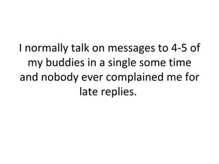 I normally talk on messages to 4-5 of my buddies in a single some time and nobody ever complained me for late replies.  