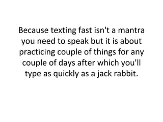 Because texting fast isn't a mantra you need to speak but it is about practicing couple of things for any couple of days after which you'll type as quickly as a jack rabbit. 