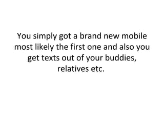 You simply got a brand new mobile most likely the first one and also you get texts out of your buddies, relatives etc.  