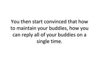 You then start convinced that how to maintain your buddies, how you can reply all of your buddies on a single time. 