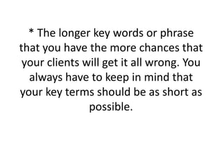 * The longer key words or phrase that you have the more chances that your clients will get it all wrong. You always have to keep in mind that your key terms should be as short as possible. 