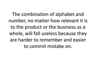 The combination of alphabet and number, no matter how relevant it is to the product or the business as a whole, will fall useless because they are harder to remember and easier to commit mistake on.