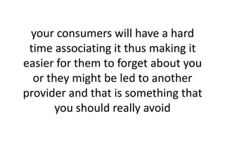 your consumers will have a hard time associating it thus making it easier for them to forget about you or they might be led to another provider and that is something that you should really avoid