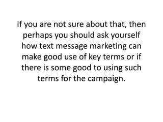 If you are not sure about that, then perhaps you should ask yourself how text message marketing can make good use of key terms or if there is some good to using such terms for the campaign. 