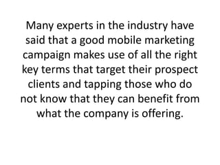 Many experts in the industry have said that a good mobile marketing campaign makes use of all the right key terms that target their prospect clients and tapping those who do not know that they can benefit from what the company is offering.