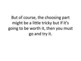But of course, the choosing part might be a little tricky but if it's going to be worth it, then you must go and try it. 