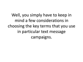Well, you simply have to keep in mind a few considerations in choosing the key terms that you use in particular text message campaigns. 