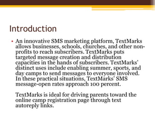 Introduction
• An innovative SMS marketing platform, TextMarks
allows businesses, schools, churches, and other non-
profits to reach subscribers. TextMarks puts
targeted message creation and distribution
capacities in the hands of subscribers. TextMarks’
distinct uses include enabling summer, sports, and
day camps to send messages to everyone involved.
In these practical situations, TextMarks’ SMS
message-open rates approach 100 percent.
TextMarks is ideal for driving parents toward the
online camp registration page through text
autoreply links.
 