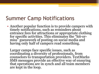 Summer Camp Notifications
• Another popular function is to provide campers with
timely notifications, such as reminders about
entrance fees for attractions or appropriate clothing
for specific activities. This eliminates the “hit-or-
miss” guesswork of posting on social media and
having only half of campers read something.
Larger camps face specific issues, such as
coordinating a diversity of professionals, from
counselors to transportation providers. TextMarks
SMS messages provide an effective way of ensuring
that operations are in synch and all team members
are kept in the loop.
 