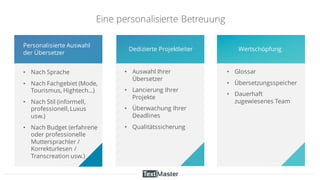 Eine personalisierte Betreuung
• Glossar
• Übersetzungsspeicher
• Dauerhaft
zugewiesenes Team
• Nach Sprache
• Nach Fachgebiet (Mode,
Tourismus, Hightech…)
• Nach Stil (informell,
professionell,Luxus
usw.)
• Nach Budget (erfahrene
oder professionelle
Muttersprachler /
Korrekturlesen /
Transcreation usw.)
Personalisierte Auswahl
der Übersetzer
• Auswahl Ihrer
Übersetzer
• Lancierung Ihrer
Projekte
• Überwachung Ihrer
Deadlines
• Qualitätssicherung
Dedizierte Projektleiter Wertschöpfung
 