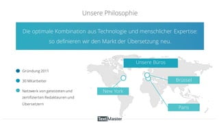 Unsere Philosophie
New York
Paris
Brüssel
Die optimale Kombination aus Technologie und menschlicher Expertise:
so definieren wir den Markt der Übersetzung neu.
Unsere Büros
Gründung 2011
30 Mitarbeiter
Netzwerk von getesteten und
zertifizierten Redakteuren und
Übersetzern
 