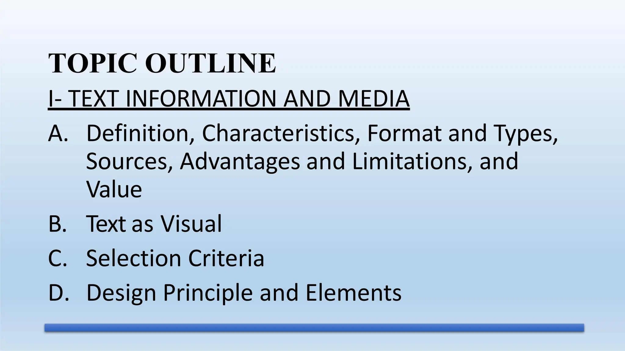 TOPIC OUTLINE
I- TEXT INFORMATION AND MEDIA
A. Definition, Characteristics, Format and Types,
Sources, Advantages and Limitations, and
Value
B. Text as Visual
C. Selection Criteria
D. Design Principle and Elements
 
