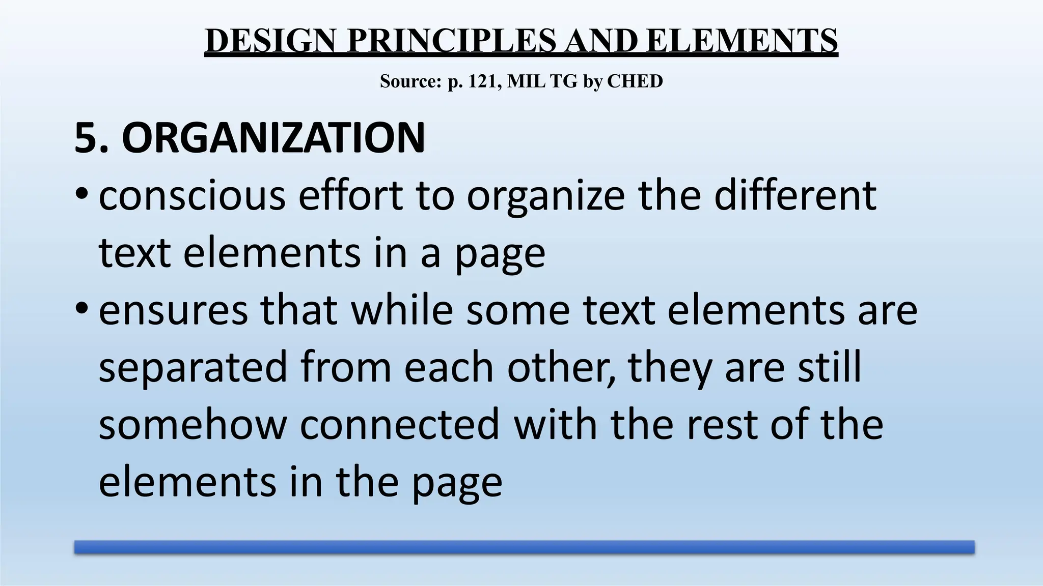 5. ORGANIZATION
• conscious effort to organize the different
text elements in a page
• ensures that while some text elements are
separated from each other, they are still
somehow connected with the rest of the
elements in the page
DESIGN PRINCIPLES AND ELEMENTS
Source: p. 121, MIL TG by CHED
 