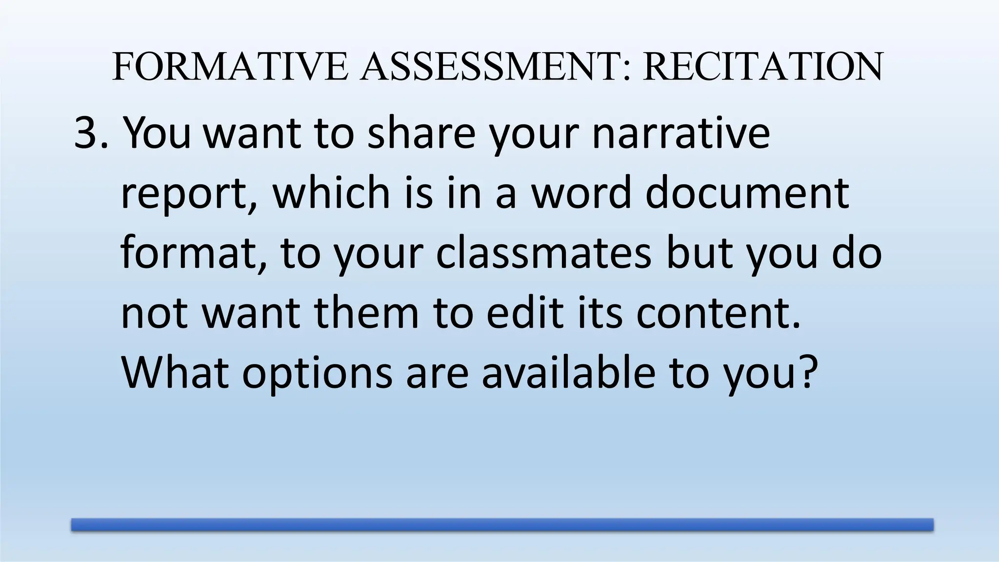 3. You want to share your narrative
report, which is in a word document
format, to your classmates but you do
not want them to edit its content.
What options are available to you?
FORMATIVE ASSESSMENT: RECITATION
 