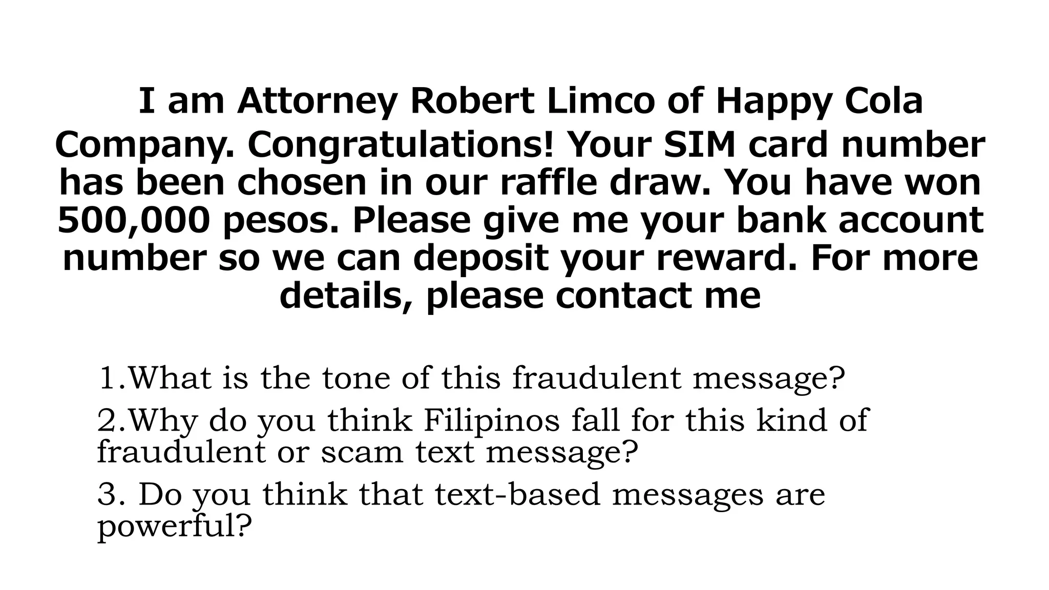 I am Attorney Robert Limco of Happy Cola
Company. Congratulations! Your SIM card number
has been chosen in our raffle draw. You have won
500,000 pesos. Please give me your bank account
number so we can deposit your reward. For more
details, please contact me
1.What is the tone of this fraudulent message?
2.Why do you think Filipinos fall for this kind of
fraudulent or scam text message?
3. Do you think that text-based messages are
powerful?
 