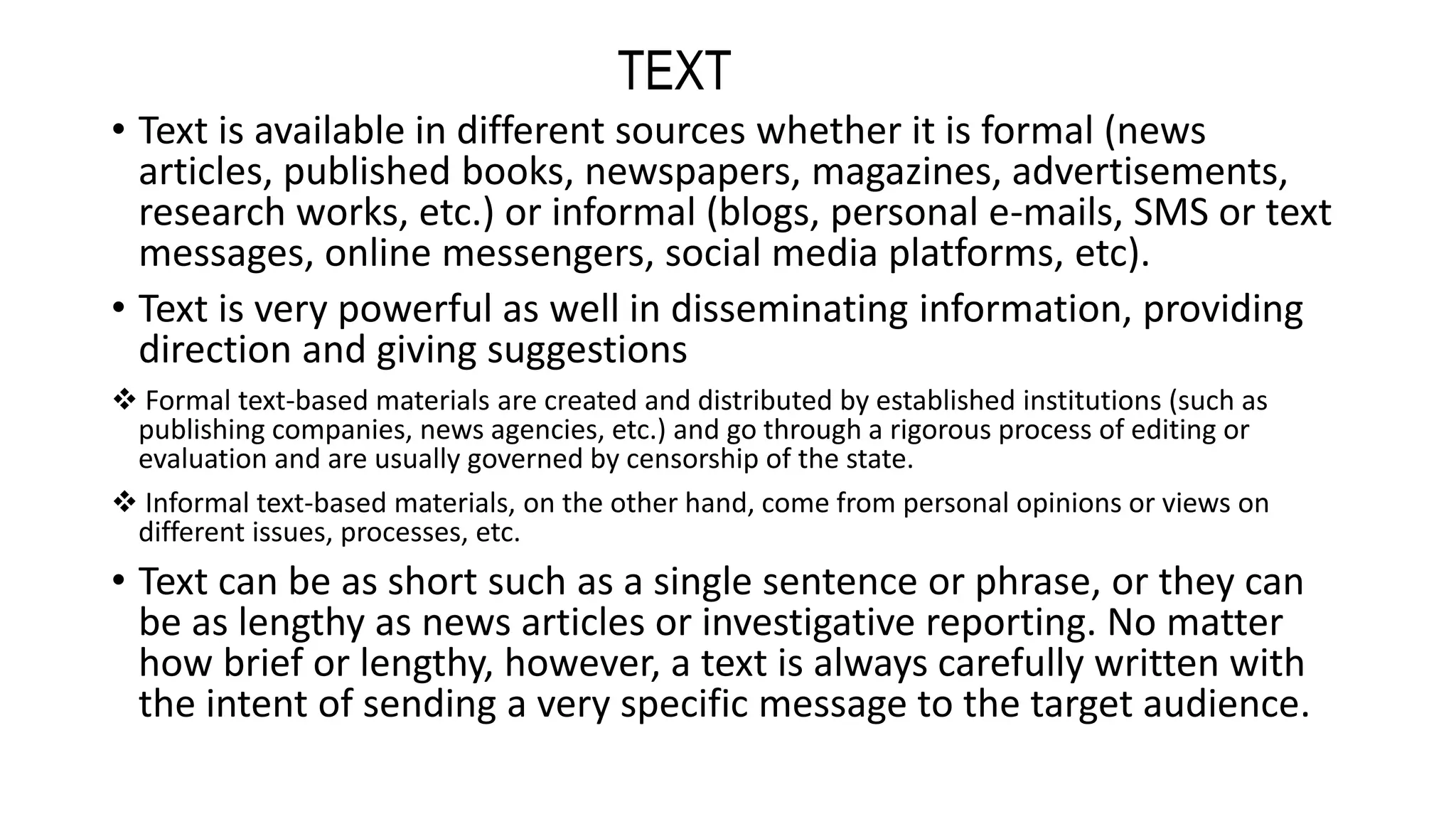 • Text is available in different sources whether it is formal (news
articles, published books, newspapers, magazines, advertisements,
research works, etc.) or informal (blogs, personal e-mails, SMS or text
messages, online messengers, social media platforms, etc).
• Text is very powerful as well in disseminating information, providing
direction and giving suggestions
 Formal text-based materials are created and distributed by established institutions (such as
publishing companies, news agencies, etc.) and go through a rigorous process of editing or
evaluation and are usually governed by censorship of the state.
 Informal text-based materials, on the other hand, come from personal opinions or views on
different issues, processes, etc.
• Text can be as short such as a single sentence or phrase, or they can
be as lengthy as news articles or investigative reporting. No matter
how brief or lengthy, however, a text is always carefully written with
the intent of sending a very specific message to the target audience.
TEXT
 