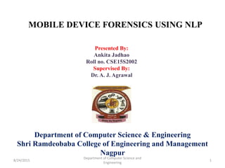 MOBILE DEVICE FORENSICS USING NLP
Presented By:
Ankita Jadhao
Roll no. CSE15S2002
Supervised By:
Dr. A. J. Agrawal
Department of Computer Science & Engineering
Shri Ramdeobaba College of Engineering and Management
Nagpur
8/24/2015 1
Department of Computer Science and
Engineering
 