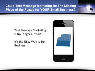 Could Text Message Marketing Be The Missing
Piece of the Puzzle for YOUR Small Business?




     Text Message Marketing
     is No Longer a Trend…

     It’s the NEW Way to Do
     Business!
 