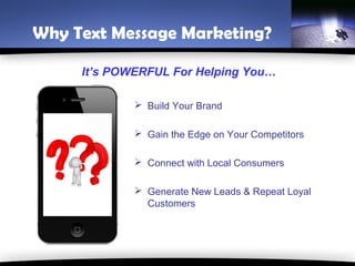 Why Text Message Marketing?

     It’s POWERFUL For Helping You…

              Build Your Brand

              Gain the Edge on Your Competitors

              Connect with Local Consumers

              Generate New Leads & Repeat Loyal
               Customers
 
