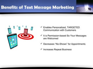 Benefits of Text Message Marketing



                   Enables Personalized, TARGETED
                    Communication with Customers

                   It is Permission-based So Your Messages
                    are Welcomed

                   Decreases “No-Shows” for Appointments

                   Increases Repeat Business
 