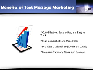 Benefits of Text Message Marketing




                  Cost-Effective, Easy to Use, and Easy to
                  Track

                  High Deliverability and Open Rates

                  Promotes Customer Engagement & Loyalty

                  Increases Exposure, Sales, and Revenue
 
