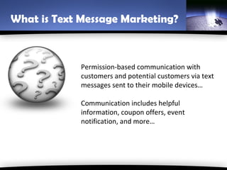 What is Text Message Marketing?



             Permission-based communication with
             customers and potential customers via text
             messages sent to their mobile devices…

             Communication includes helpful
             information, coupon offers, event
             notification, and more…
 