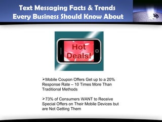 Text Messaging Facts & Trends
Every Business Should Know About




        Mobile Coupon Offers Get up to a 20%
        Response Rate – 10 Times More Than
        Traditional Methods

        73% of Consumers WANT to Receive
        Special Offers on Their Mobile Devices but
        are Not Getting Them
 