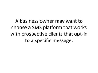 A business owner may want to choose a SMS platform that works with prospective clients that opt-in to a specific message. 