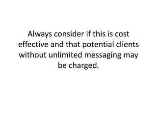 Always consider if this is cost effective and that potential clients without unlimited messaging may be charged.
