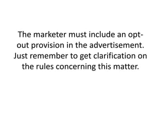 The marketer must include an opt-out provision in the advertisement. Just remember to get clarification on the rules concerning this matter.