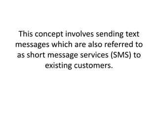 This concept involves sending text messages which are also referred to as short message services (SMS) to existing customers. 