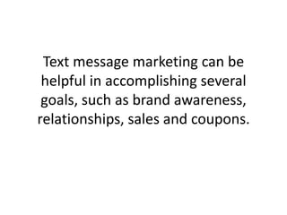 Text message marketing can be helpful in accomplishing several goals, such as brand awareness, relationships, sales and coupons. 