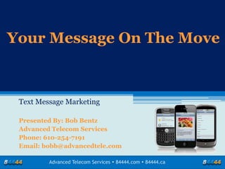 Your Message On The Move



 Text Message Marketing

 Presented By: Bob Bentz
 Advanced Telecom Services
 Phone: 610-254-7191
 Email: bobb@advancedtele.com

         Advanced Telecom Services  84444.com  84444.ca
 