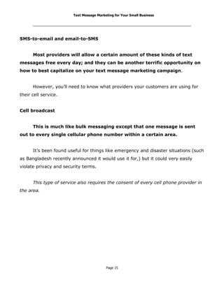 Text Message Marketing for Your Small Business

SMS-to-email and email-to-SMS
Most providers will allow a certain amount of these kinds of text
messages free every day; and they can be another terrific opportunity on
how to best capitalize on your text message marketing campaign.
However, you’ll need to know what providers your customers are using for
their cell service.
Cell broadcast
This is much like bulk messaging except that one message is sent
out to every single cellular phone number within a certain area.
It’s been found useful for things like emergency and disaster situations (such
as Bangladesh recently announced it would use it for,) but it could very easily
violate privacy and security terms.
This type of service also requires the consent of every cell phone provider in
the area.

Page 15

 